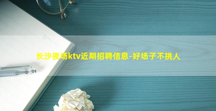 长沙夜场ktv近期招聘信息-好场子不挑人